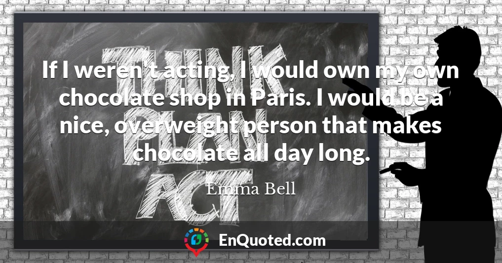 If I weren't acting, I would own my own chocolate shop in Paris. I would be a nice, overweight person that makes chocolate all day long.
