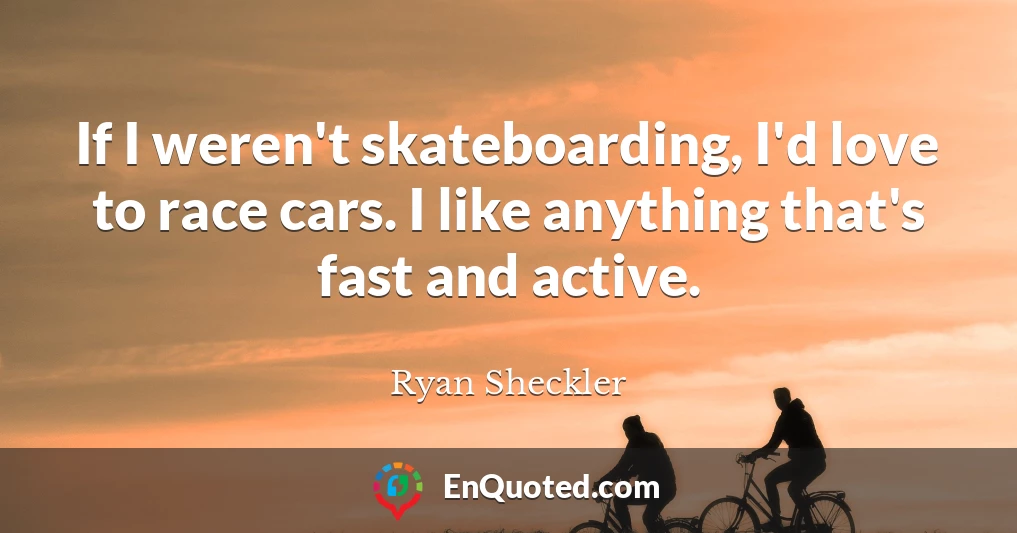 If I weren't skateboarding, I'd love to race cars. I like anything that's fast and active.
