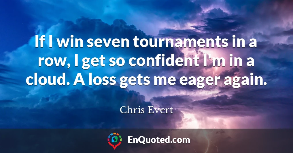 If I win seven tournaments in a row, I get so confident I'm in a cloud. A loss gets me eager again.