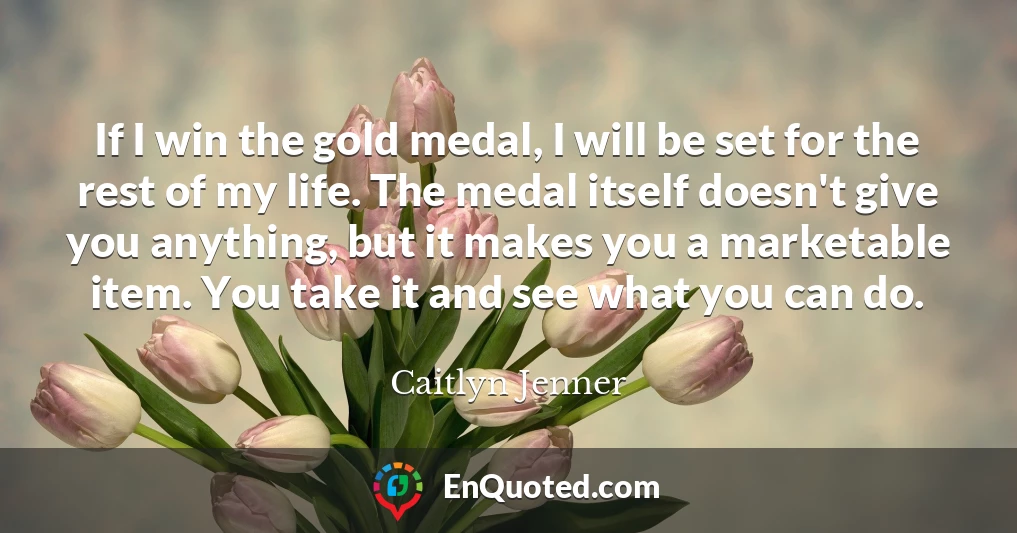 If I win the gold medal, I will be set for the rest of my life. The medal itself doesn't give you anything, but it makes you a marketable item. You take it and see what you can do.