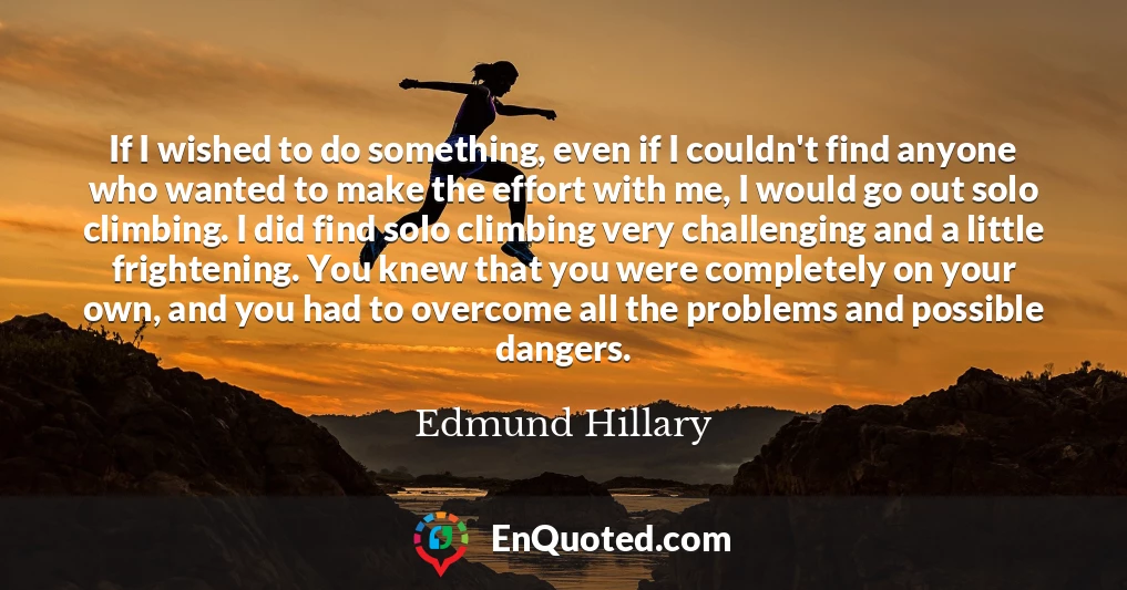 If I wished to do something, even if I couldn't find anyone who wanted to make the effort with me, I would go out solo climbing. I did find solo climbing very challenging and a little frightening. You knew that you were completely on your own, and you had to overcome all the problems and possible dangers.