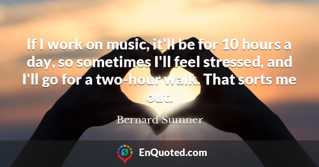 If I work on music, it'll be for 10 hours a day, so sometimes I'll feel stressed, and I'll go for a two-hour walk. That sorts me out.