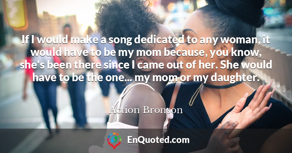 If I would make a song dedicated to any woman, it would have to be my mom because, you know, she's been there since I came out of her. She would have to be the one... my mom or my daughter.