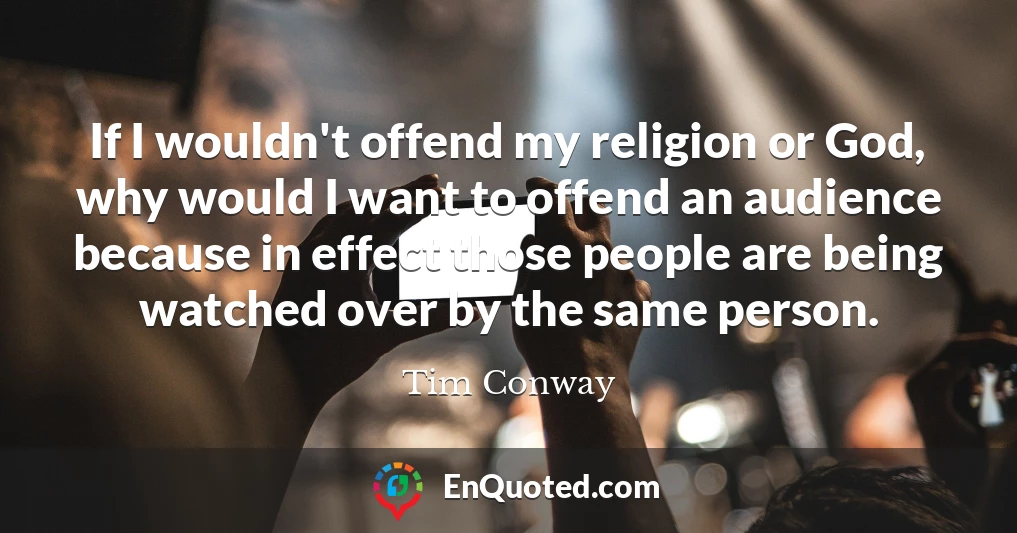 If I wouldn't offend my religion or God, why would I want to offend an audience because in effect those people are being watched over by the same person.