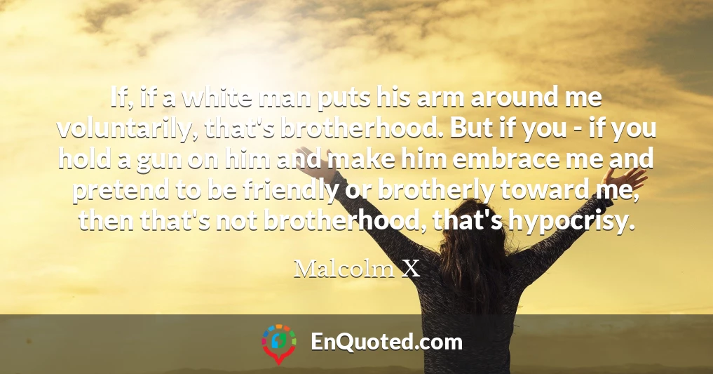 If, if a white man puts his arm around me voluntarily, that's brotherhood. But if you - if you hold a gun on him and make him embrace me and pretend to be friendly or brotherly toward me, then that's not brotherhood, that's hypocrisy.