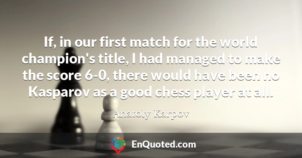 If, in our first match for the world champion's title, I had managed to make the score 6-0, there would have been no Kasparov as a good chess player at all.