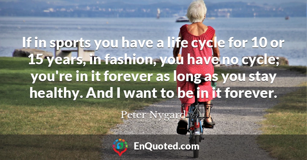 If in sports you have a life cycle for 10 or 15 years, in fashion, you have no cycle; you're in it forever as long as you stay healthy. And I want to be in it forever.