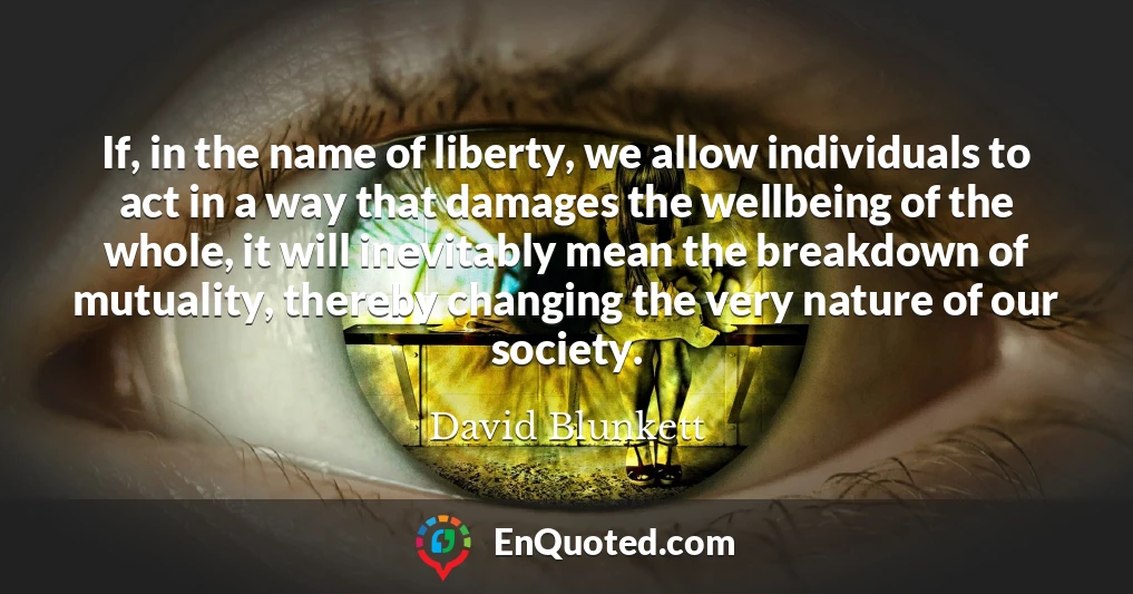If, in the name of liberty, we allow individuals to act in a way that damages the wellbeing of the whole, it will inevitably mean the breakdown of mutuality, thereby changing the very nature of our society.