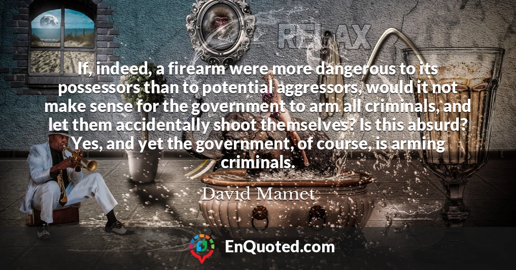 If, indeed, a firearm were more dangerous to its possessors than to potential aggressors, would it not make sense for the government to arm all criminals, and let them accidentally shoot themselves? Is this absurd? Yes, and yet the government, of course, is arming criminals.