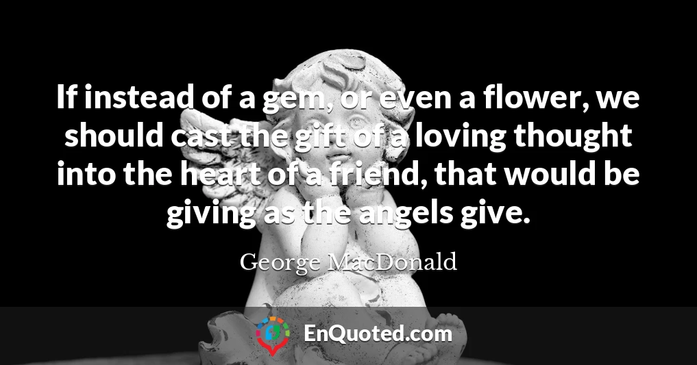 If instead of a gem, or even a flower, we should cast the gift of a loving thought into the heart of a friend, that would be giving as the angels give.