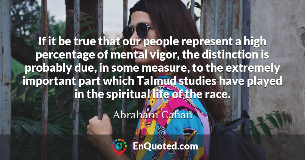 If it be true that our people represent a high percentage of mental vigor, the distinction is probably due, in some measure, to the extremely important part which Talmud studies have played in the spiritual life of the race.