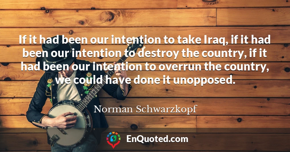 If it had been our intention to take Iraq, if it had been our intention to destroy the country, if it had been our intention to overrun the country, we could have done it unopposed.