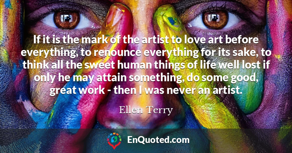 If it is the mark of the artist to love art before everything, to renounce everything for its sake, to think all the sweet human things of life well lost if only he may attain something, do some good, great work - then I was never an artist.