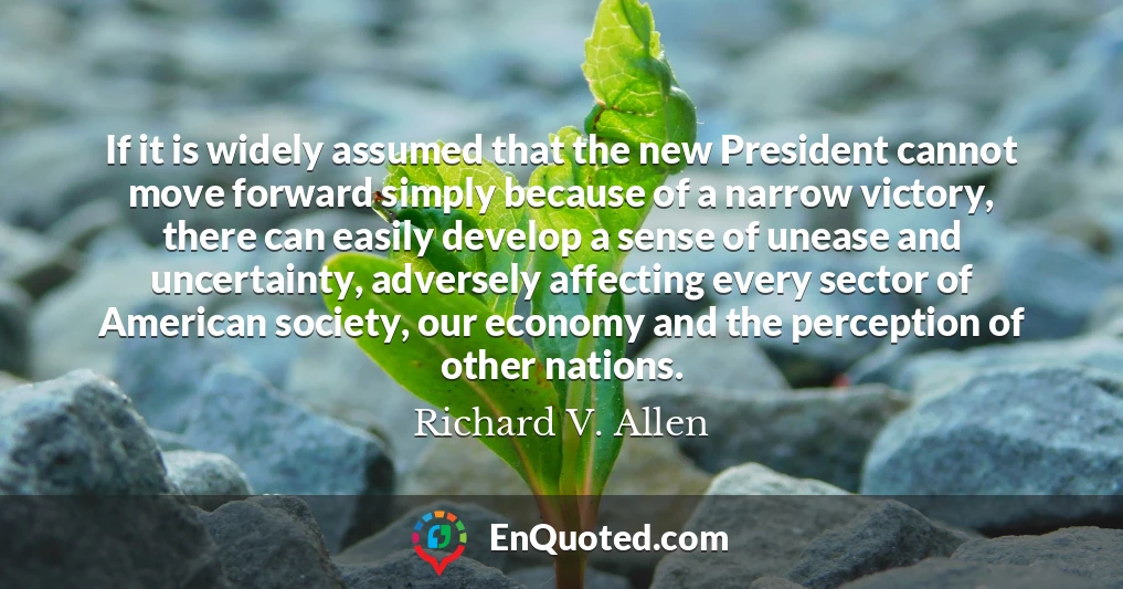 If it is widely assumed that the new President cannot move forward simply because of a narrow victory, there can easily develop a sense of unease and uncertainty, adversely affecting every sector of American society, our economy and the perception of other nations.