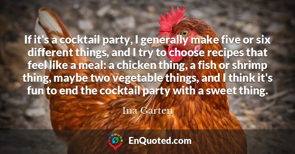 If it's a cocktail party, I generally make five or six different things, and I try to choose recipes that feel like a meal: a chicken thing, a fish or shrimp thing, maybe two vegetable things, and I think it's fun to end the cocktail party with a sweet thing.