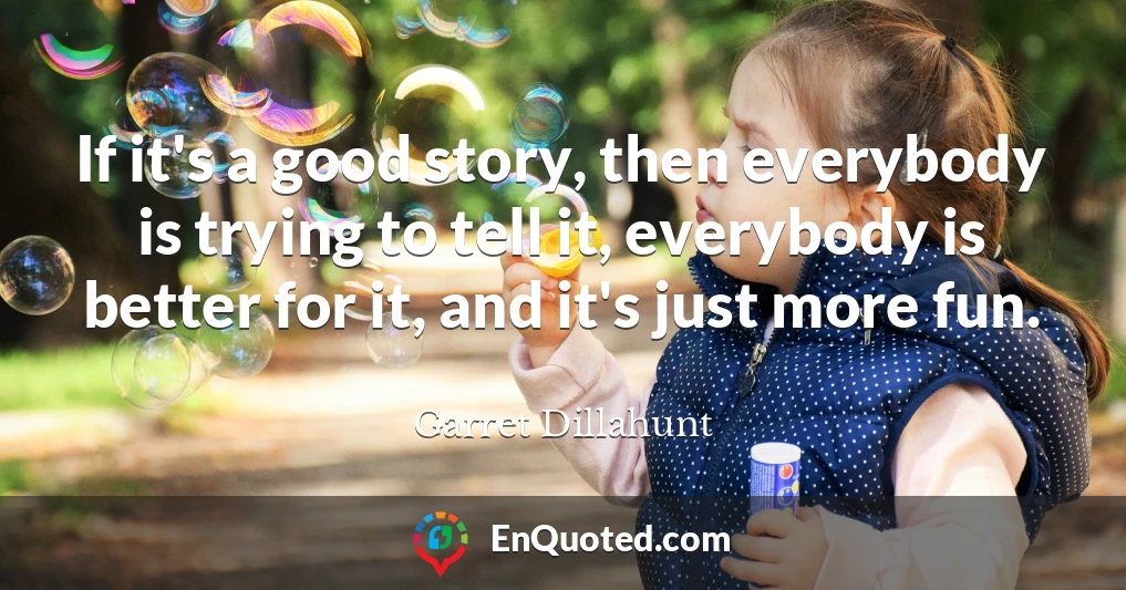 If it's a good story, then everybody is trying to tell it, everybody is better for it, and it's just more fun.
