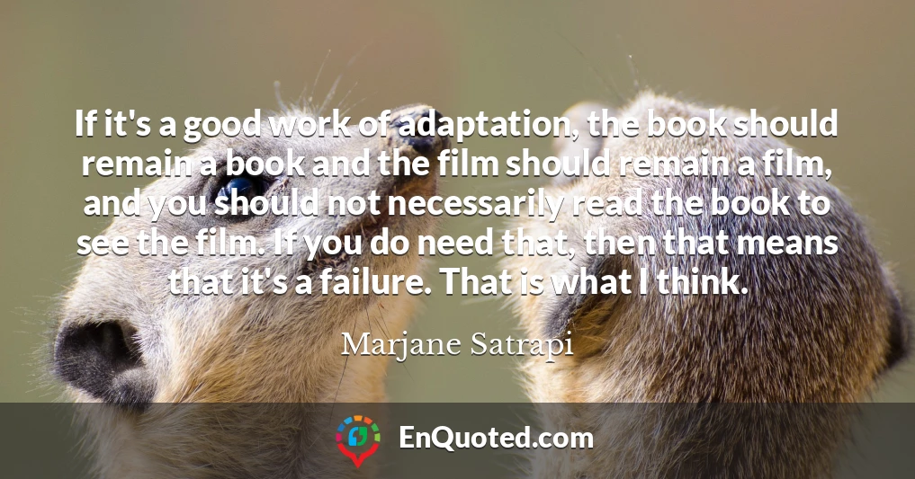 If it's a good work of adaptation, the book should remain a book and the film should remain a film, and you should not necessarily read the book to see the film. If you do need that, then that means that it's a failure. That is what I think.