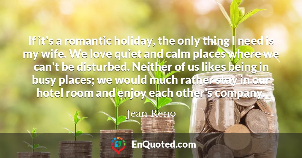 If it's a romantic holiday, the only thing I need is my wife. We love quiet and calm places where we can't be disturbed. Neither of us likes being in busy places; we would much rather stay in our hotel room and enjoy each other's company.