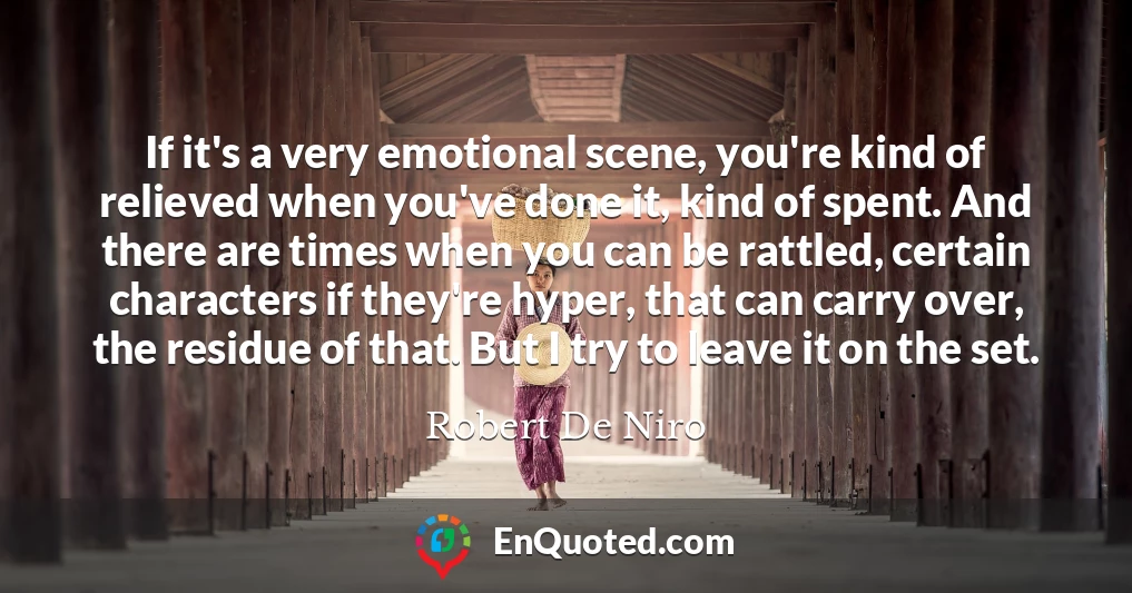 If it's a very emotional scene, you're kind of relieved when you've done it, kind of spent. And there are times when you can be rattled, certain characters if they're hyper, that can carry over, the residue of that. But I try to leave it on the set.