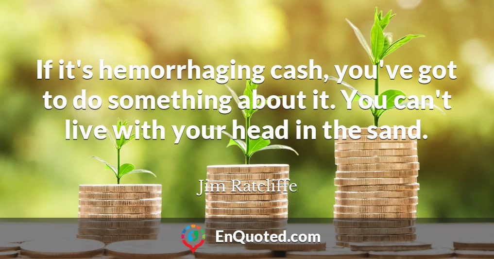 If it's hemorrhaging cash, you've got to do something about it. You can't live with your head in the sand.