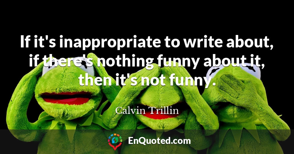 If it's inappropriate to write about, if there's nothing funny about it, then it's not funny.