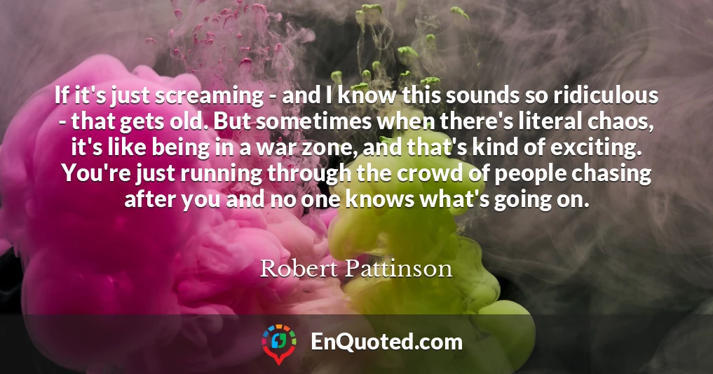 If it's just screaming - and I know this sounds so ridiculous - that gets old. But sometimes when there's literal chaos, it's like being in a war zone, and that's kind of exciting. You're just running through the crowd of people chasing after you and no one knows what's going on.