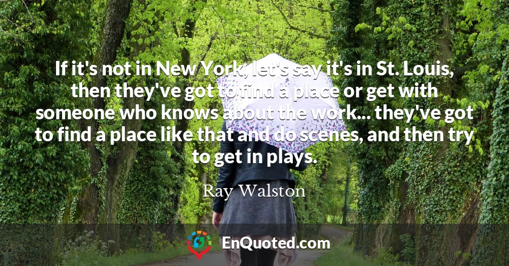 If it's not in New York, let's say it's in St. Louis, then they've got to find a place or get with someone who knows about the work... they've got to find a place like that and do scenes, and then try to get in plays.