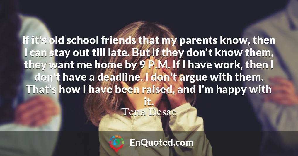 If it's old school friends that my parents know, then I can stay out till late. But if they don't know them, they want me home by 9 P.M. If I have work, then I don't have a deadline. I don't argue with them. That's how I have been raised, and I'm happy with it.