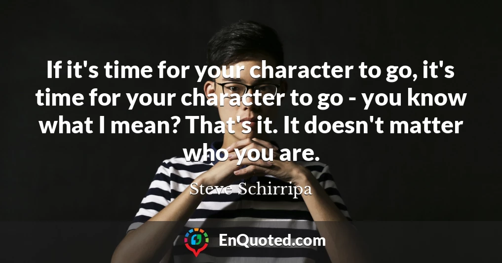If it's time for your character to go, it's time for your character to go - you know what I mean? That's it. It doesn't matter who you are.