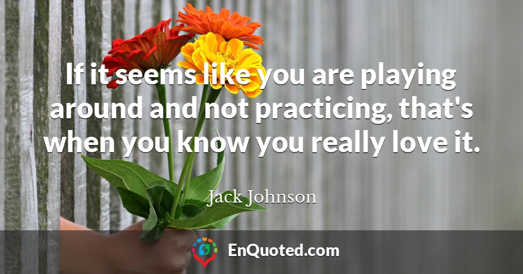 If it seems like you are playing around and not practicing, that's when you know you really love it.