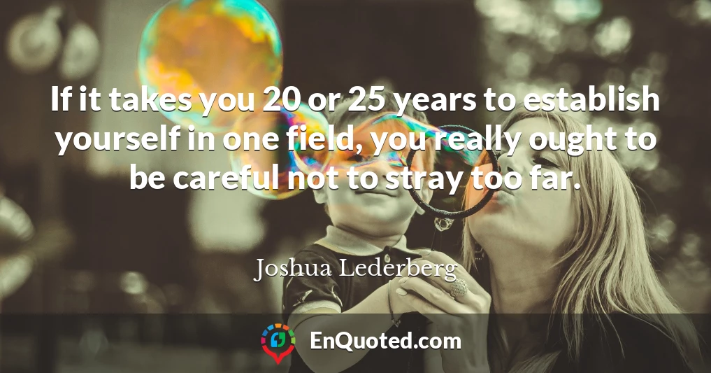 If it takes you 20 or 25 years to establish yourself in one field, you really ought to be careful not to stray too far.