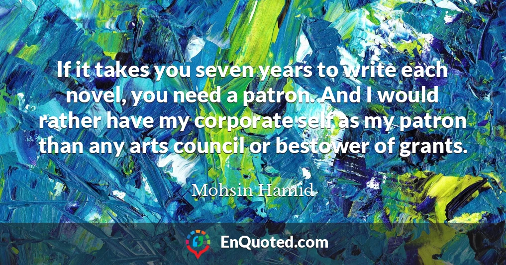 If it takes you seven years to write each novel, you need a patron. And I would rather have my corporate self as my patron than any arts council or bestower of grants.