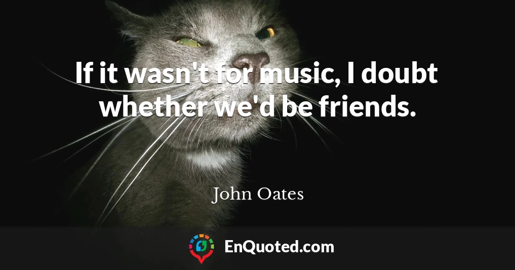 If it wasn't for music, I doubt whether we'd be friends.