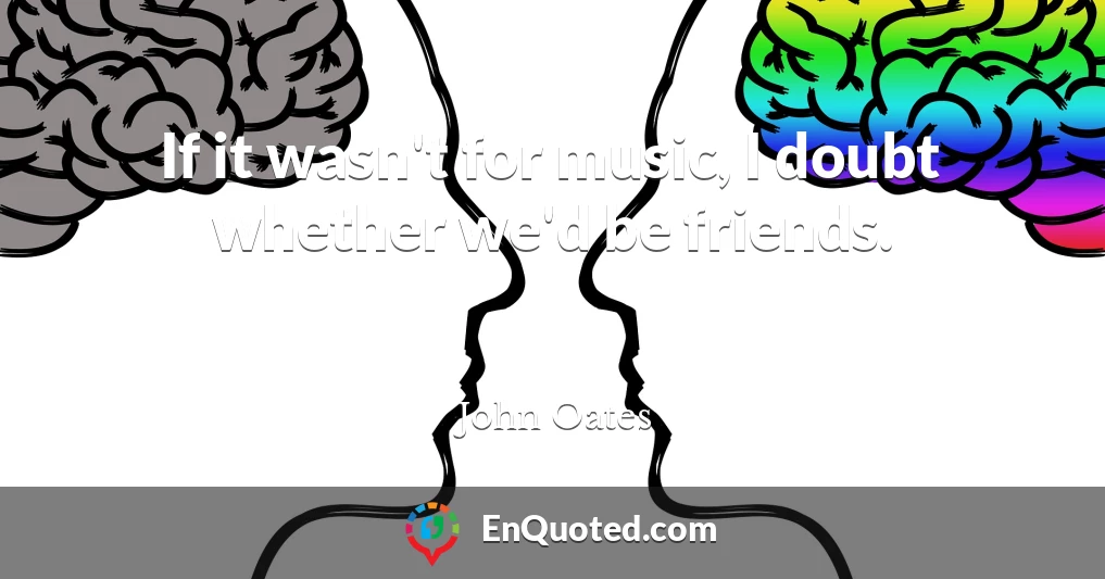 If it wasn't for music, I doubt whether we'd be friends.
