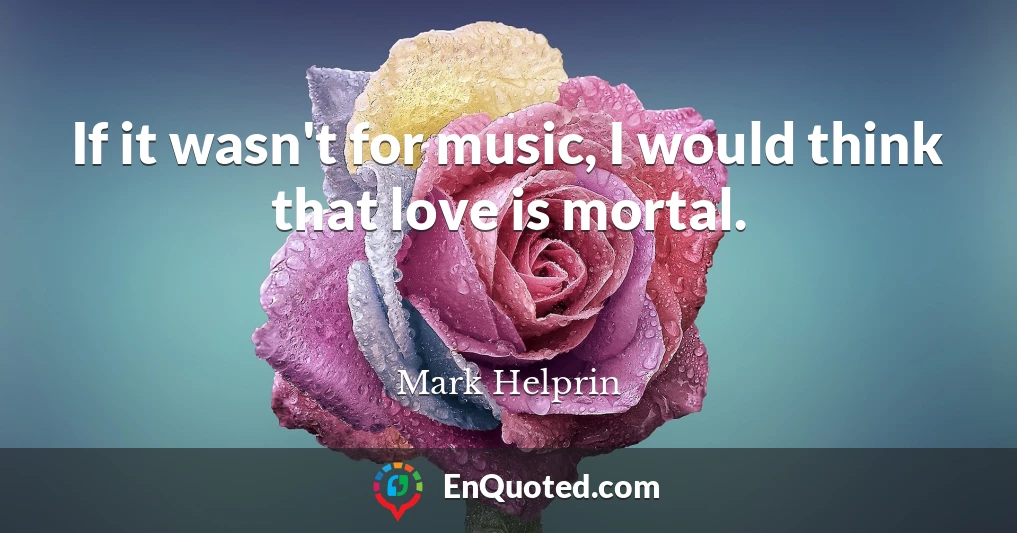 If it wasn't for music, I would think that love is mortal.