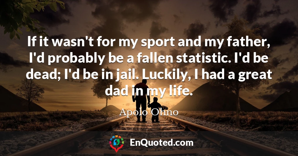 If it wasn't for my sport and my father, I'd probably be a fallen statistic. I'd be dead; I'd be in jail. Luckily, I had a great dad in my life.