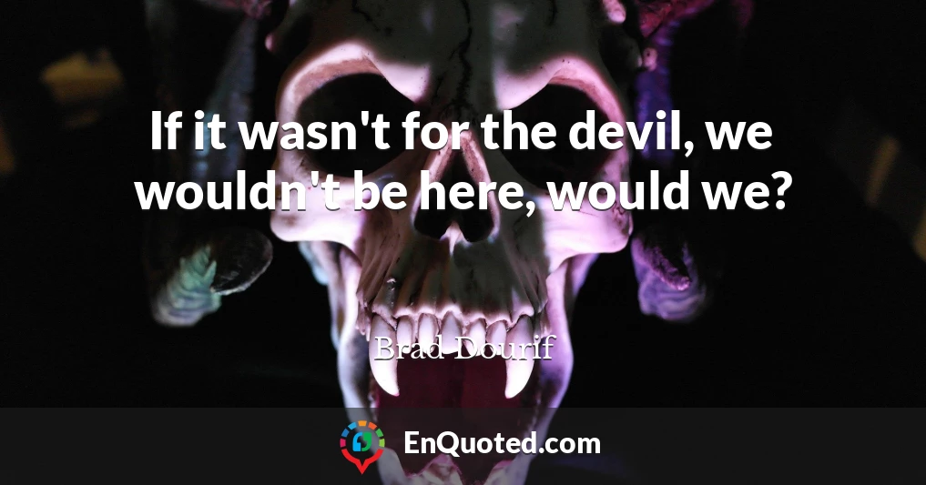 If it wasn't for the devil, we wouldn't be here, would we?