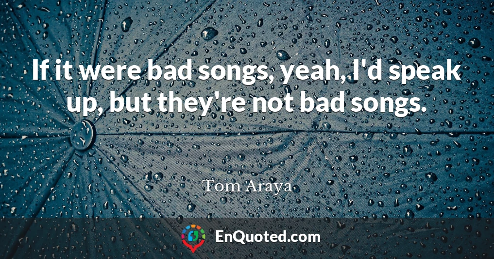 If it were bad songs, yeah, I'd speak up, but they're not bad songs.