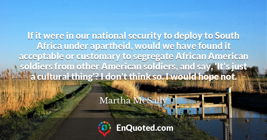 If it were in our national security to deploy to South Africa under apartheid, would we have found it acceptable or customary to segregate African American soldiers from other American soldiers, and say, 'It's just a cultural thing'? I don't think so. I would hope not.