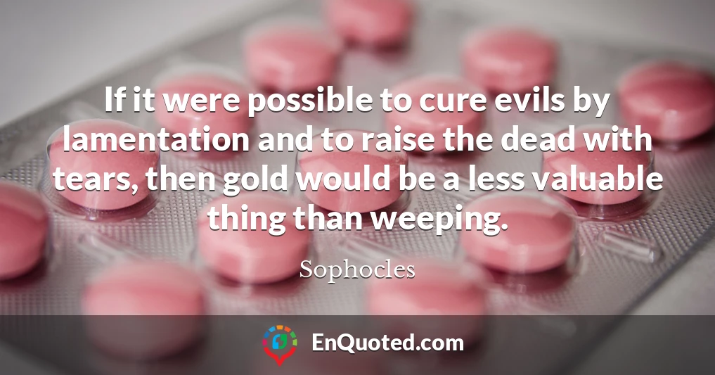 If it were possible to cure evils by lamentation and to raise the dead with tears, then gold would be a less valuable thing than weeping.