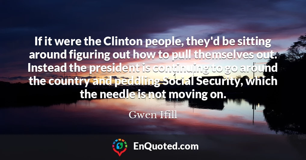 If it were the Clinton people, they'd be sitting around figuring out how to pull themselves out. Instead the president is continuing to go around the country and peddling Social Security, which the needle is not moving on.