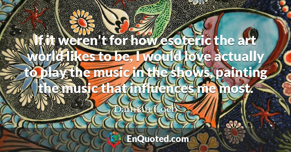 If it weren't for how esoteric the art world likes to be, I would love actually to play the music in the shows, painting the music that influences me most.