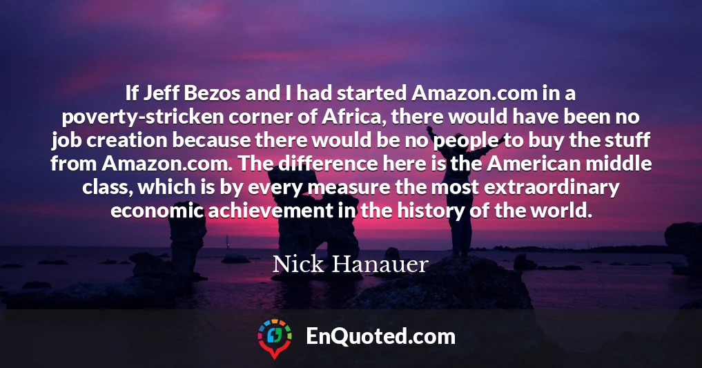 If Jeff Bezos and I had started Amazon.com in a poverty-stricken corner of Africa, there would have been no job creation because there would be no people to buy the stuff from Amazon.com. The difference here is the American middle class, which is by every measure the most extraordinary economic achievement in the history of the world.