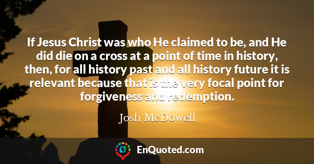 If Jesus Christ was who He claimed to be, and He did die on a cross at a point of time in history, then, for all history past and all history future it is relevant because that is the very focal point for forgiveness and redemption.