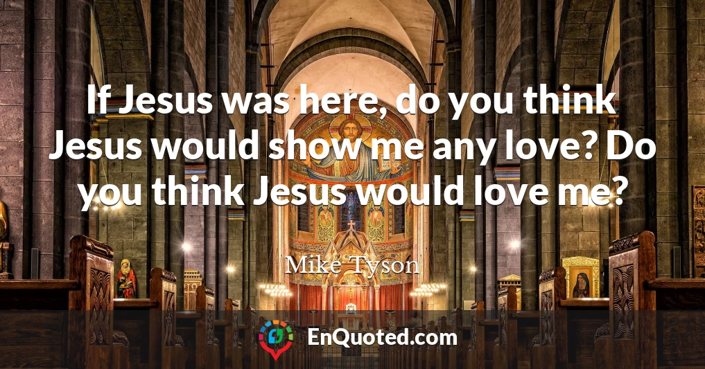 If Jesus was here, do you think Jesus would show me any love? Do you think Jesus would love me?