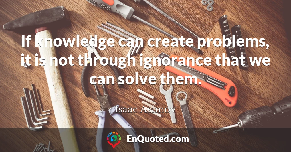 If knowledge can create problems, it is not through ignorance that we can solve them.