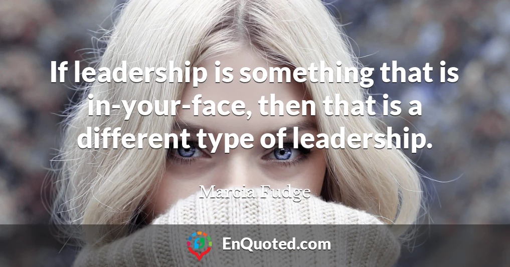 If leadership is something that is in-your-face, then that is a different type of leadership.