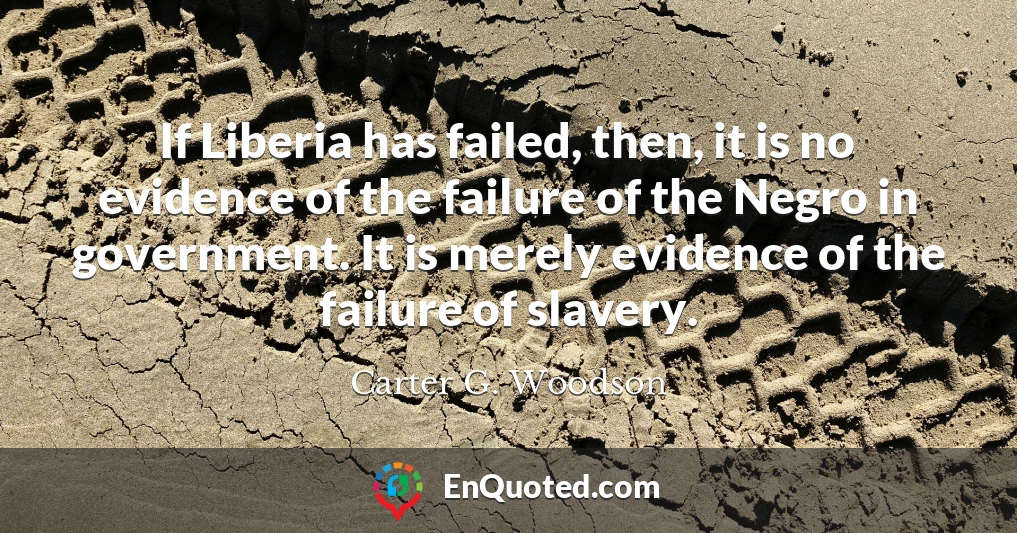 If Liberia has failed, then, it is no evidence of the failure of the Negro in government. It is merely evidence of the failure of slavery.