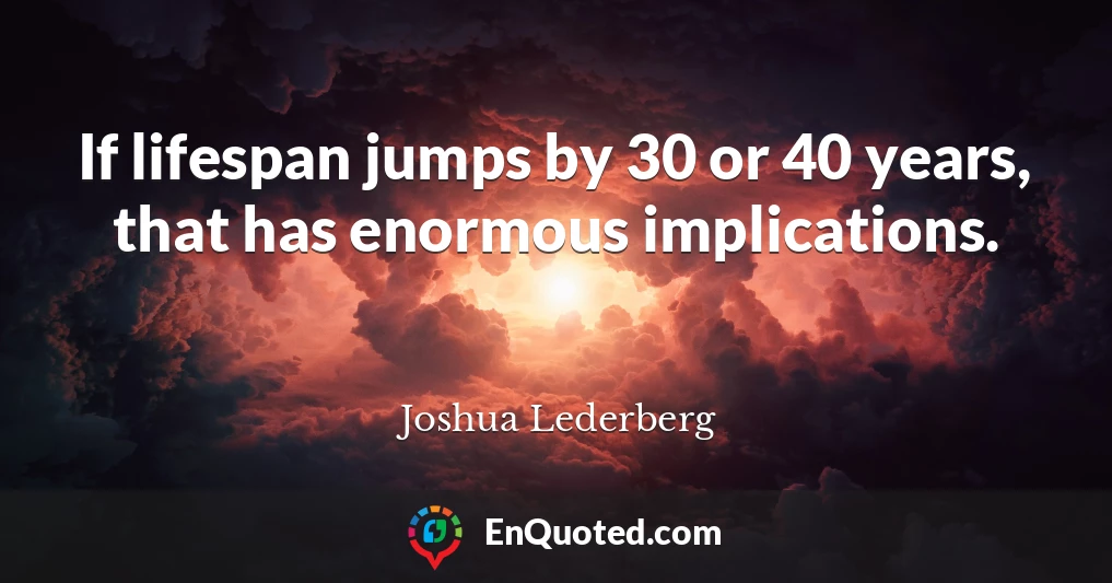 If lifespan jumps by 30 or 40 years, that has enormous implications.