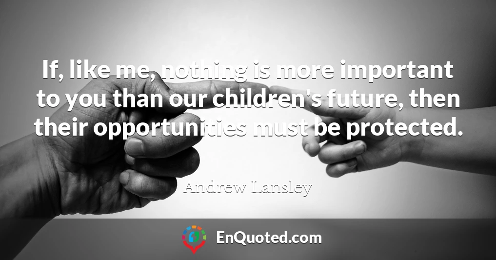 If, like me, nothing is more important to you than our children's future, then their opportunities must be protected.